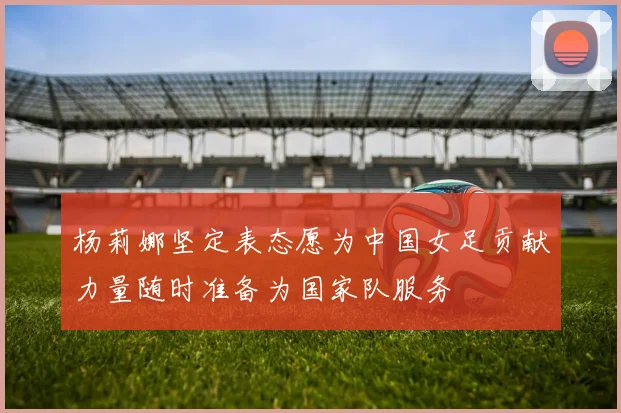 杨莉娜坚定表态愿为中国女足贡献力量随时准备为国家队服务