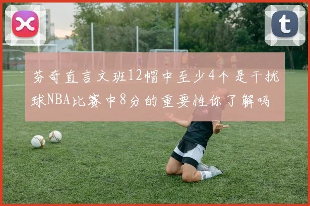 芬奇直言文班12帽中至少4个是干扰球NBA比赛中8分的重要性你了解吗