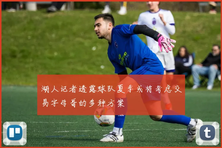 湖人记者透露球队夏季或将考虑交易字母哥的多种方案