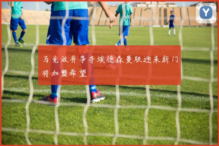 马竞放弃争夺埃德森曼联迎来新门将加盟希望