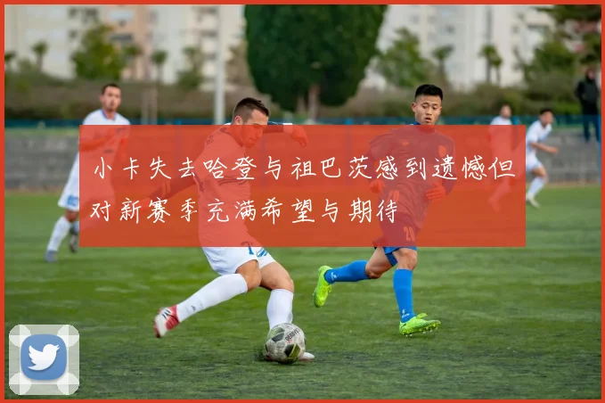 小卡失去哈登与祖巴茨感到遗憾但对新赛季充满希望与期待