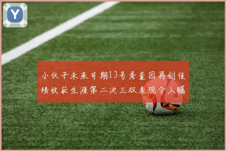 小伙子未来可期13号秀奎因再创佳绩收获生涯第二次三双表现令人瞩目