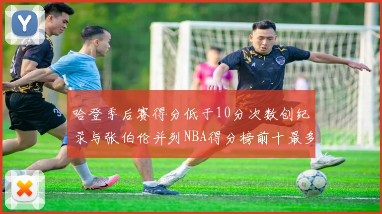 哈登季后赛得分低于10分次数创纪录与张伯伦并列NBA得分榜前十最多