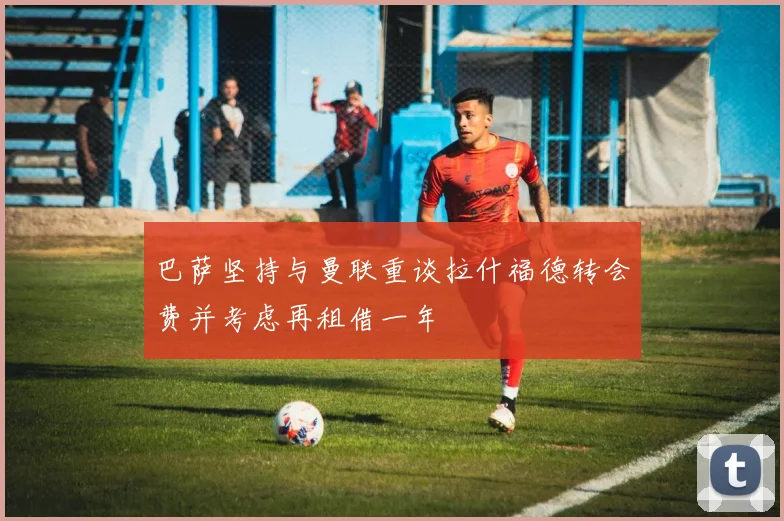 巴萨坚持与曼联重谈拉什福德转会费并考虑再租借一年