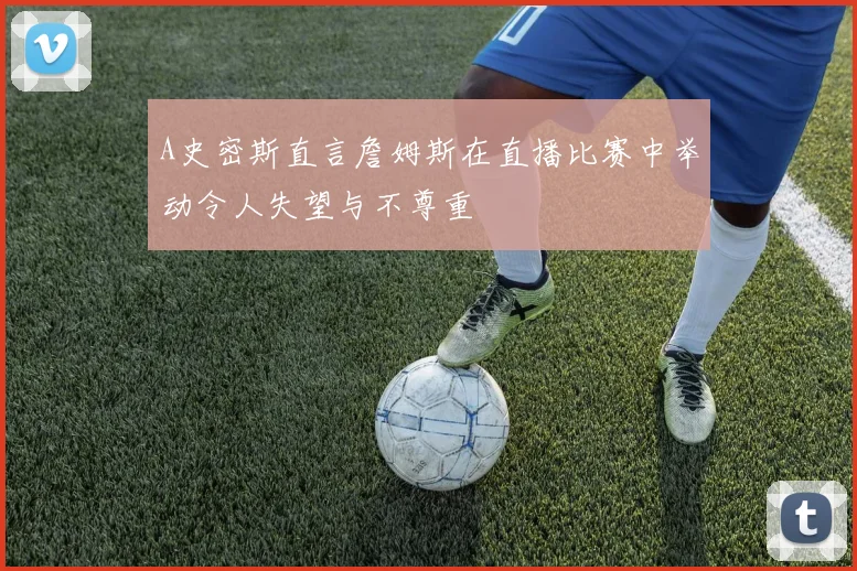 A史密斯直言詹姆斯在直播比赛中举动令人失望与不尊重