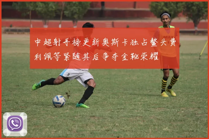 中超射手榜更新奥斯卡独占鳌头费利佩等紧随其后争夺金靴荣耀