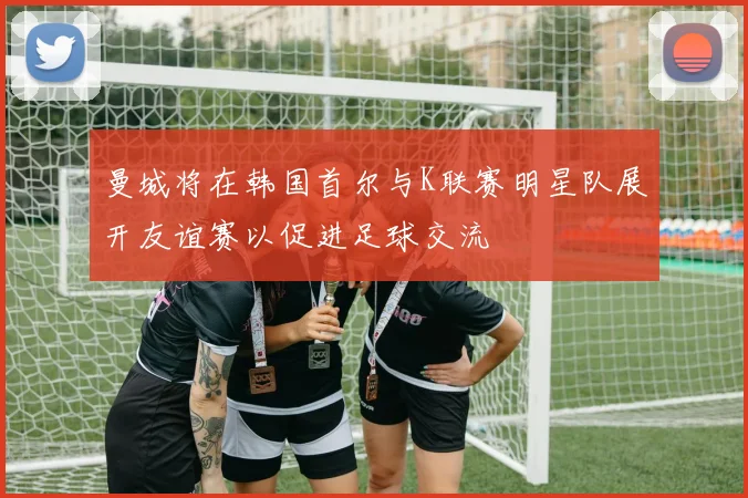 曼城将在韩国首尔与K联赛明星队展开友谊赛以促进足球交流