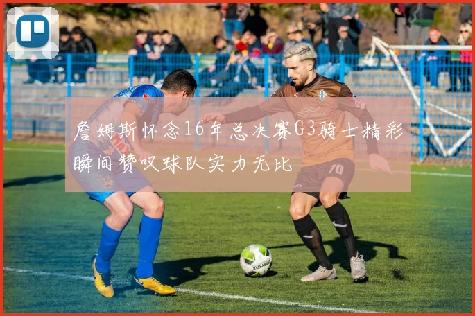 詹姆斯怀念16年总决赛G3骑士精彩瞬间赞叹球队实力无比