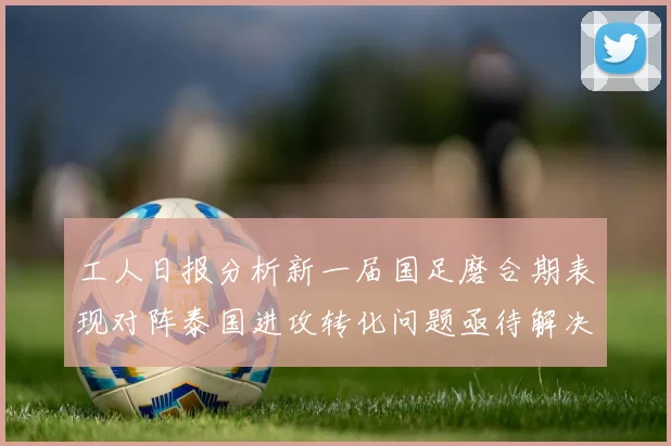 工人日报分析新一届国足磨合期表现对阵泰国进攻转化问题亟待解决