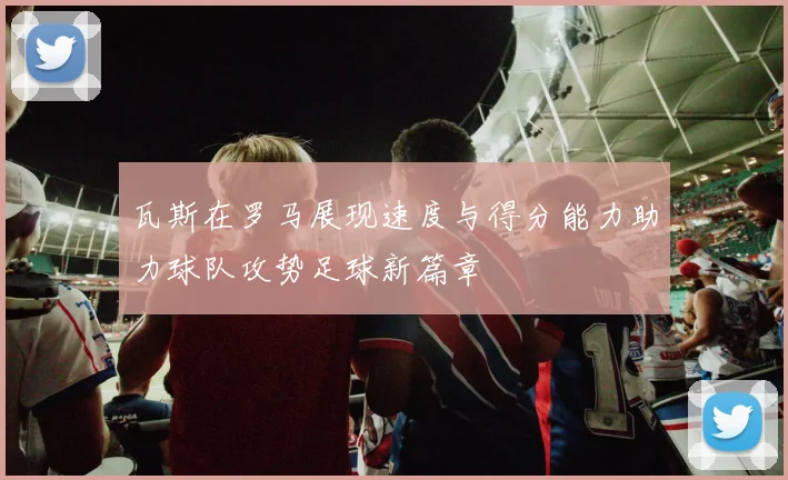 瓦斯在罗马展现速度与得分能力助力球队攻势足球新篇章