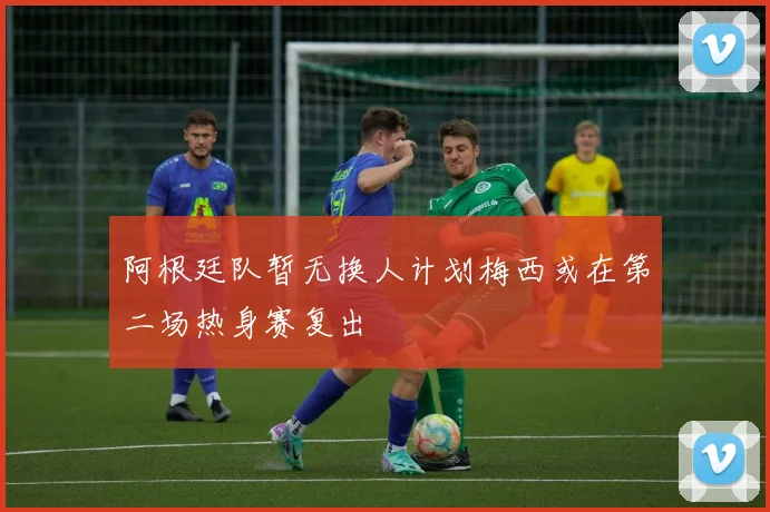 阿根廷队暂无换人计划梅西或在第二场热身赛复出